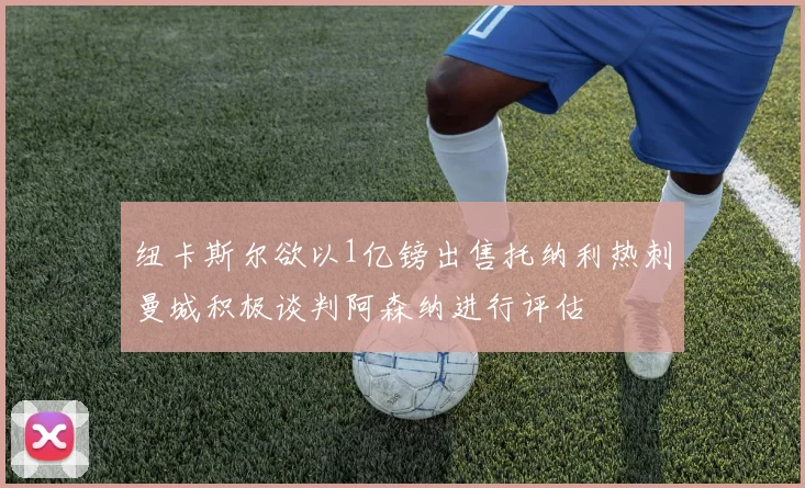 纽卡斯尔欲以1亿镑出售托纳利热刺曼城积极谈判阿森纳进行评估