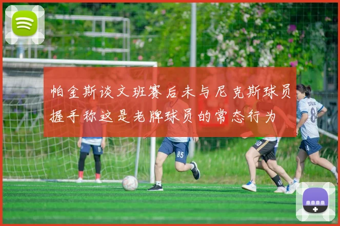 帕金斯谈文班赛后未与尼克斯球员握手称这是老牌球员的常态行为