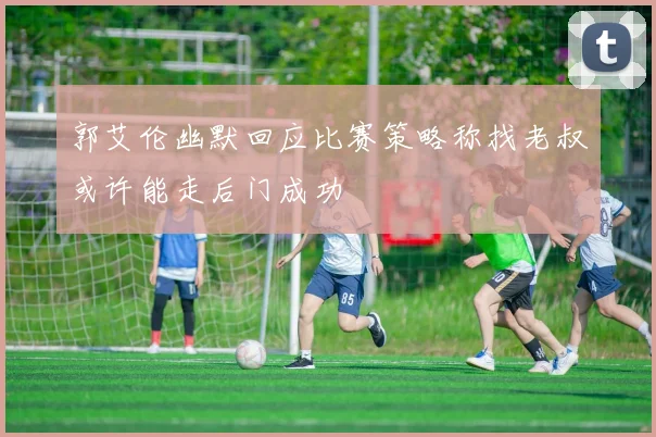 郭艾伦幽默回应比赛策略称找老叔或许能走后门成功