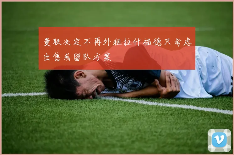 曼联决定不再外租拉什福德只考虑出售或留队方案