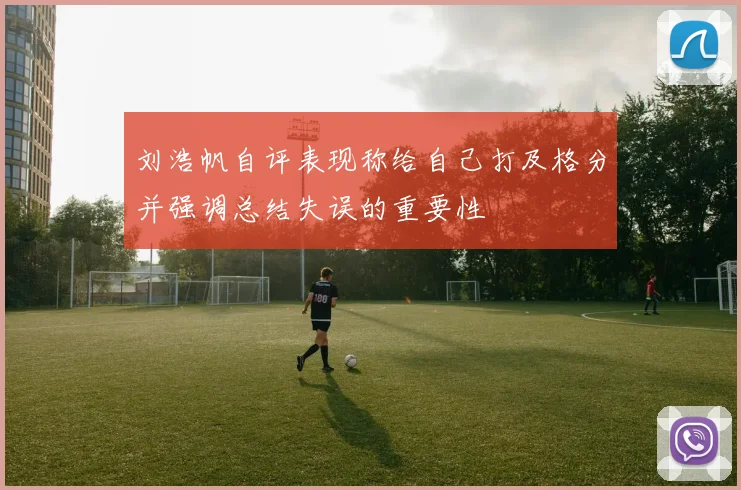 刘浩帆自评表现称给自己打及格分并强调总结失误的重要性