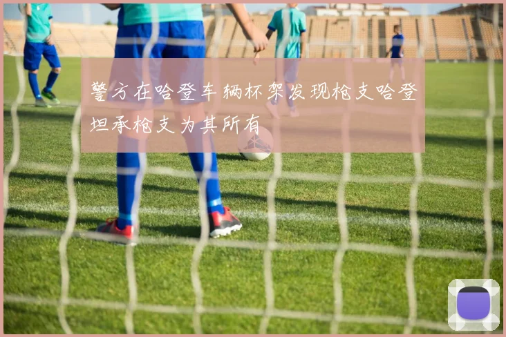 警方在哈登车辆杯架发现枪支哈登坦承枪支为其所有