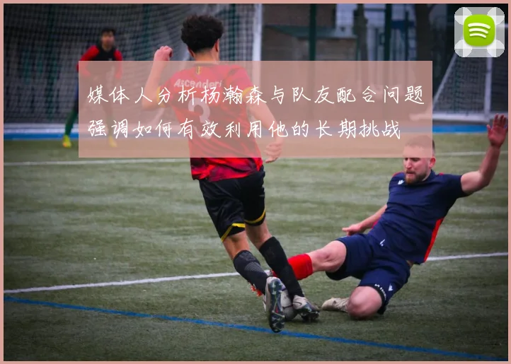 媒体人分析杨瀚森与队友配合问题强调如何有效利用他的长期挑战