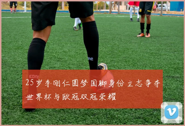 25岁李刚仁圆梦国脚身份立志争夺世界杯与欧冠双冠荣耀