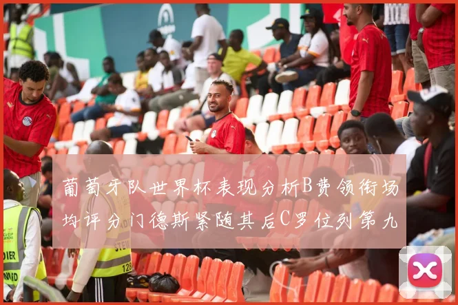 葡萄牙队世界杯表现分析B费领衔场均评分门德斯紧随其后C罗位列第九