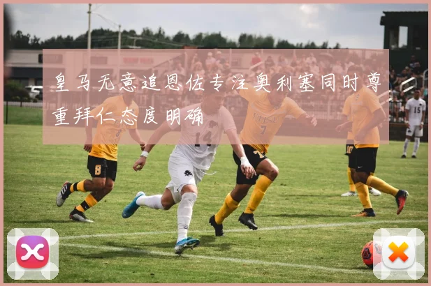皇马无意追恩佐专注奥利塞同时尊重拜仁态度明确