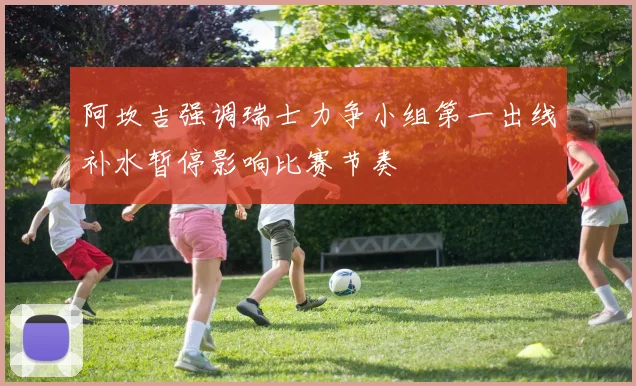阿坎吉强调瑞士力争小组第一出线补水暂停影响比赛节奏