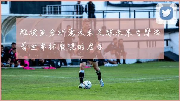 维埃里分析意大利足球未来与摩洛哥世界杯表现的启示