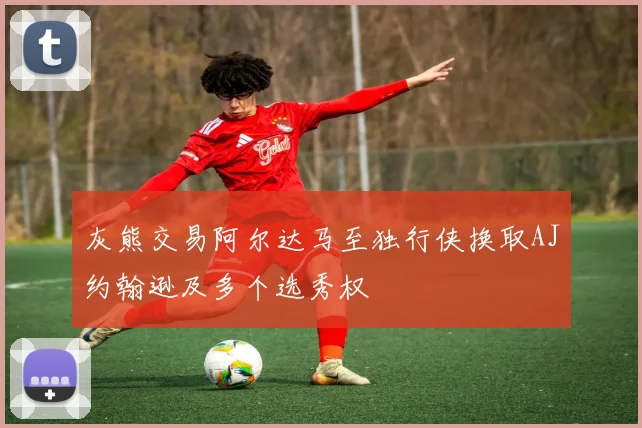 灰熊交易阿尔达马至独行侠换取AJ约翰逊及多个选秀权