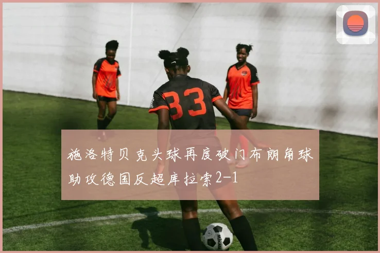 施洛特贝克头球再度破门布朗角球助攻德国反超库拉索2-1